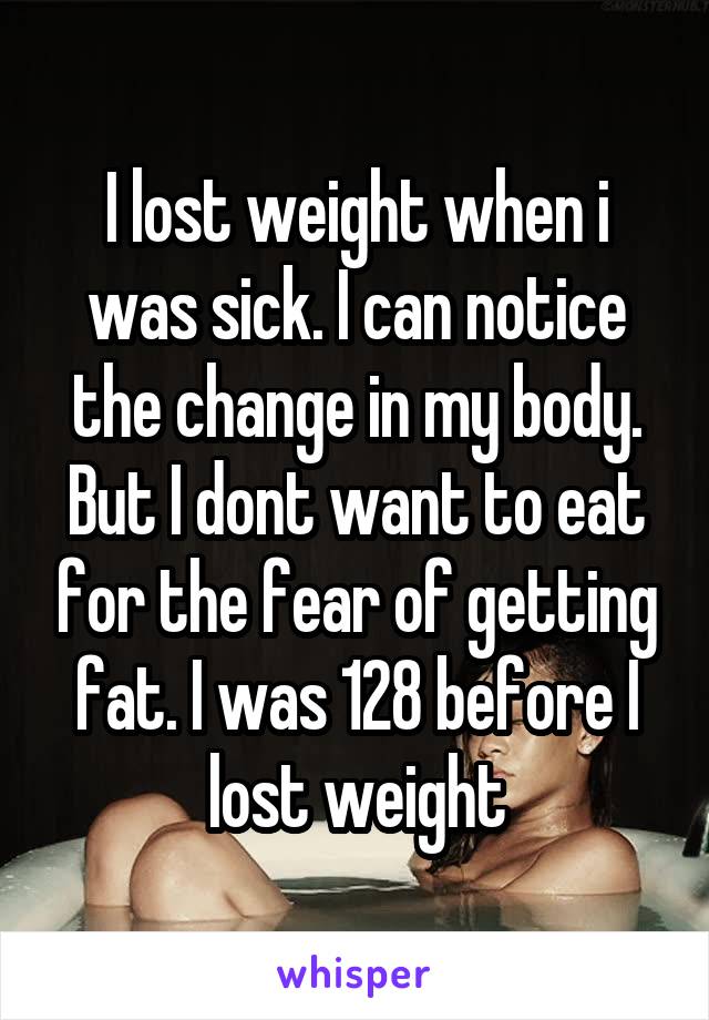 I lost weight when i was sick. I can notice the change in my body. But I dont want to eat for the fear of getting fat. I was 128 before I lost weight