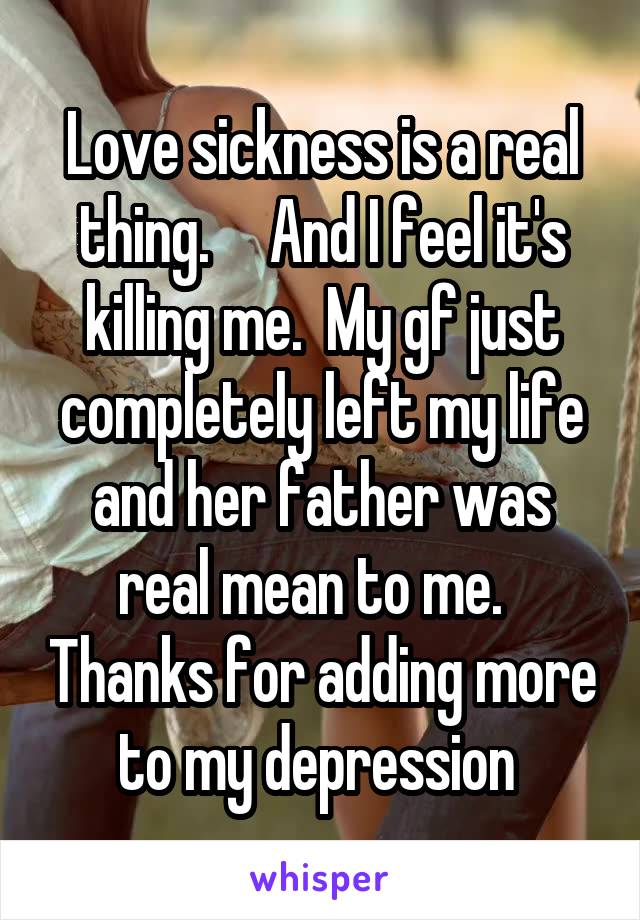 Love sickness is a real thing.     And I feel it's killing me.  My gf just completely left my life and her father was real mean to me.   Thanks for adding more to my depression 