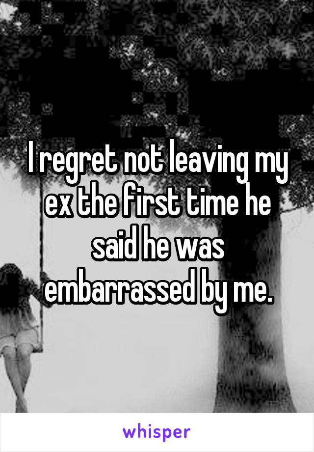I regret not leaving my ex the first time he said he was embarrassed by me.