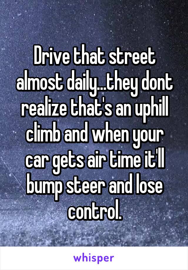 Drive that street almost daily...they dont realize that's an uphill climb and when your car gets air time it'll bump steer and lose control.