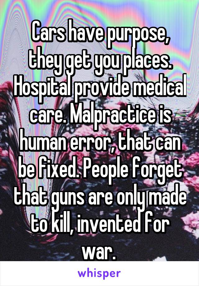 Cars have purpose, they get you places. Hospital provide medical care. Malpractice is human error, that can be fixed. People forget that guns are only made to kill, invented for war. 