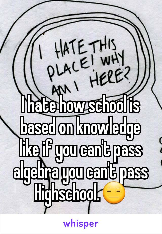 I hate how school is based on knowledge like if you can't pass algebra you can't pass Highschool.😑