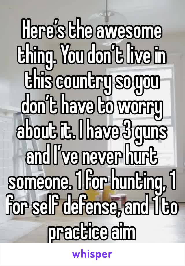 Here’s the awesome thing. You don’t live in this country so you don’t have to worry about it. I have 3 guns and I’ve never hurt someone. 1 for hunting, 1 for self defense, and 1 to practice aim 