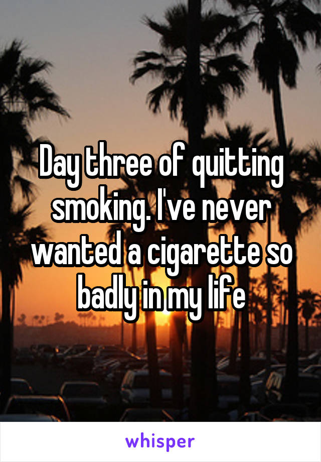 Day three of quitting smoking. I've never wanted a cigarette so badly in my life