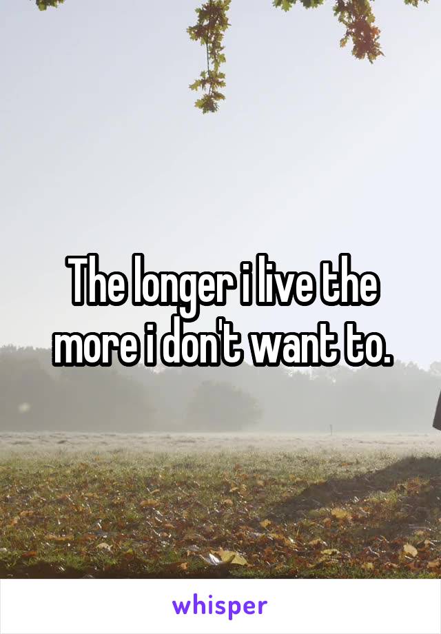The longer i live the more i don't want to.