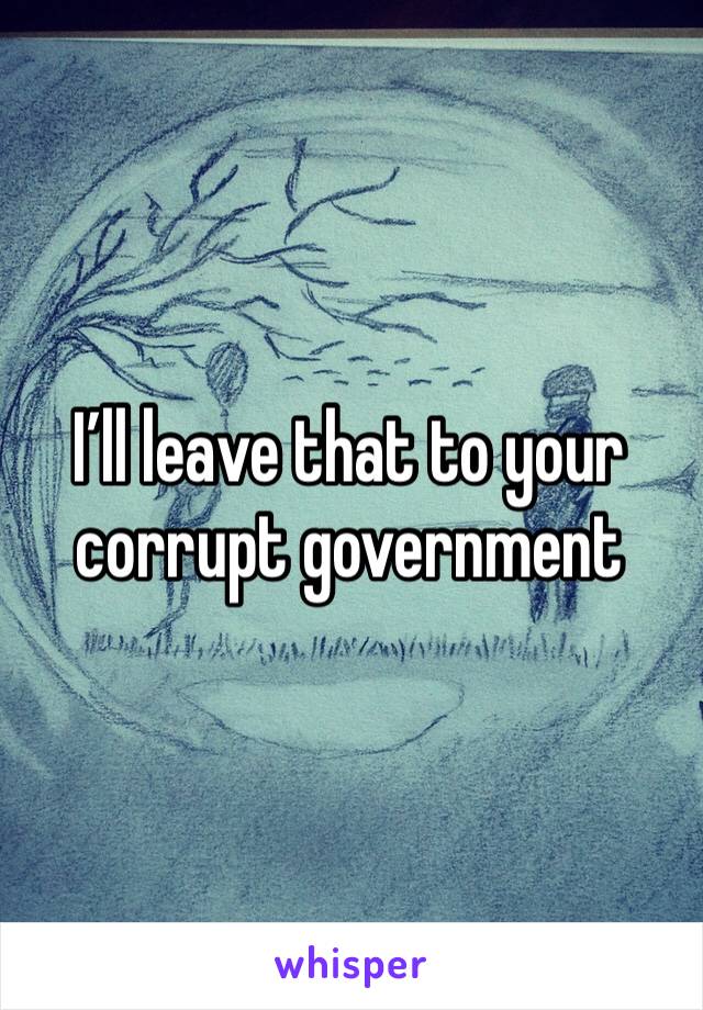 I’ll leave that to your corrupt government