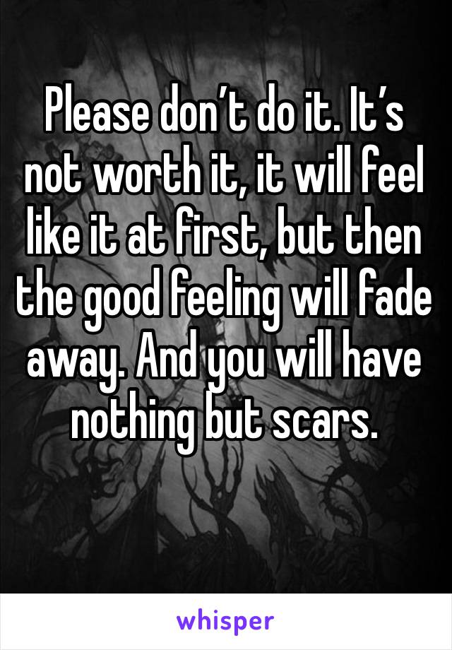 Please don’t do it. It’s not worth it, it will feel like it at first, but then the good feeling will fade away. And you will have nothing but scars. 