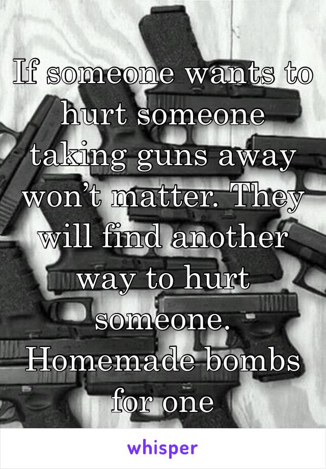 If someone wants to hurt someone taking guns away won’t matter. They will find another way to hurt someone. Homemade bombs for one