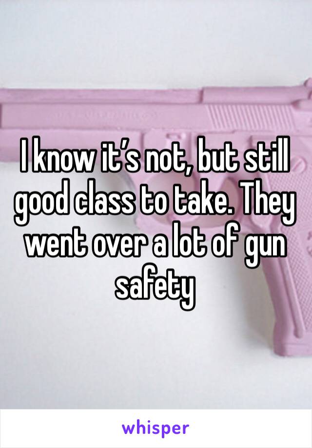 I know it’s not, but still good class to take. They went over a lot of gun safety 