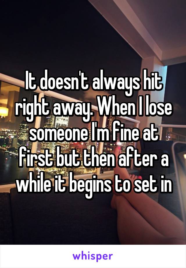It doesn't always hit right away. When I lose someone I'm fine at first but then after a while it begins to set in