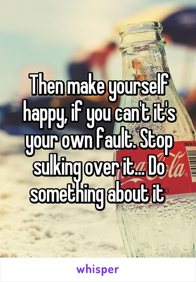 Then make yourself happy, if you can't it's your own fault. Stop sulking over it... Do something about it 
