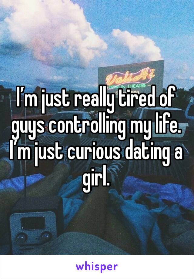 I’m just really tired of guys controlling my life. I’m just curious dating a girl.