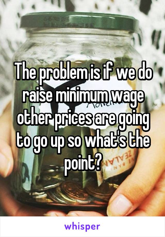 The problem is if we do raise minimum wage other prices are going to go up so what's the point?