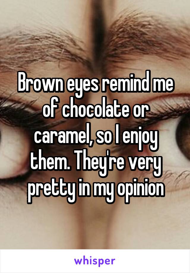Brown eyes remind me of chocolate or caramel, so I enjoy them. They're very pretty in my opinion