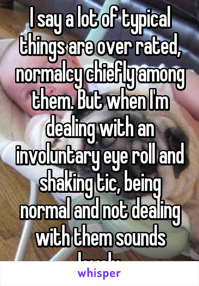 I say a lot of typical things are over rated, normalcy chiefly among them. But when I'm dealing with an involuntary eye roll and shaking tic, being normal and not dealing with them sounds lovely.