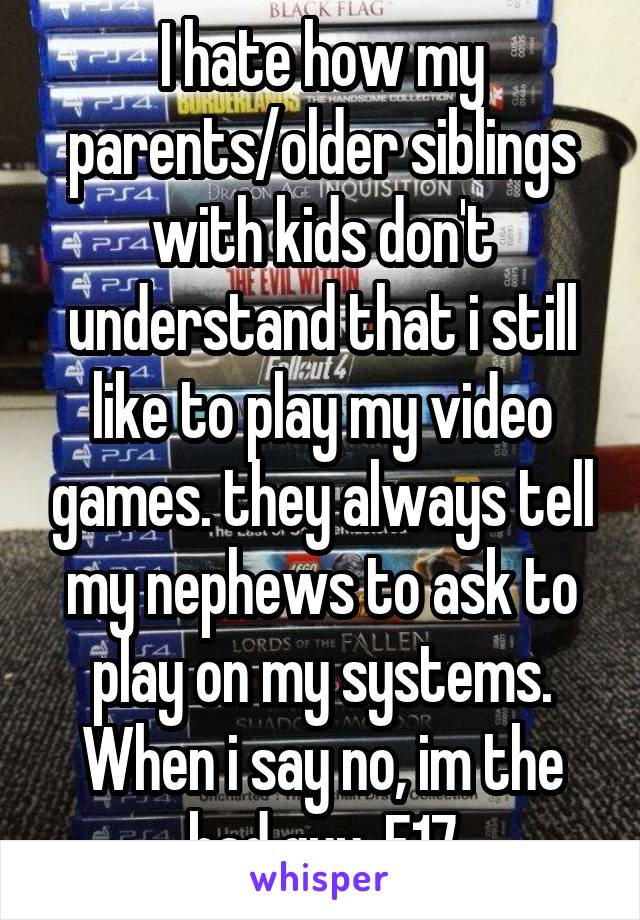 I hate how my parents/older siblings with kids don't understand that i still like to play my video games. they always tell my nephews to ask to play on my systems. When i say no, im the bad guy. F17