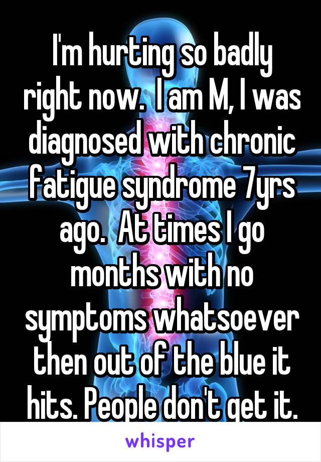 I'm hurting so badly right now.  I am M, I was diagnosed with chronic fatigue syndrome 7yrs ago.  At times I go months with no symptoms whatsoever then out of the blue it hits. People don't get it.