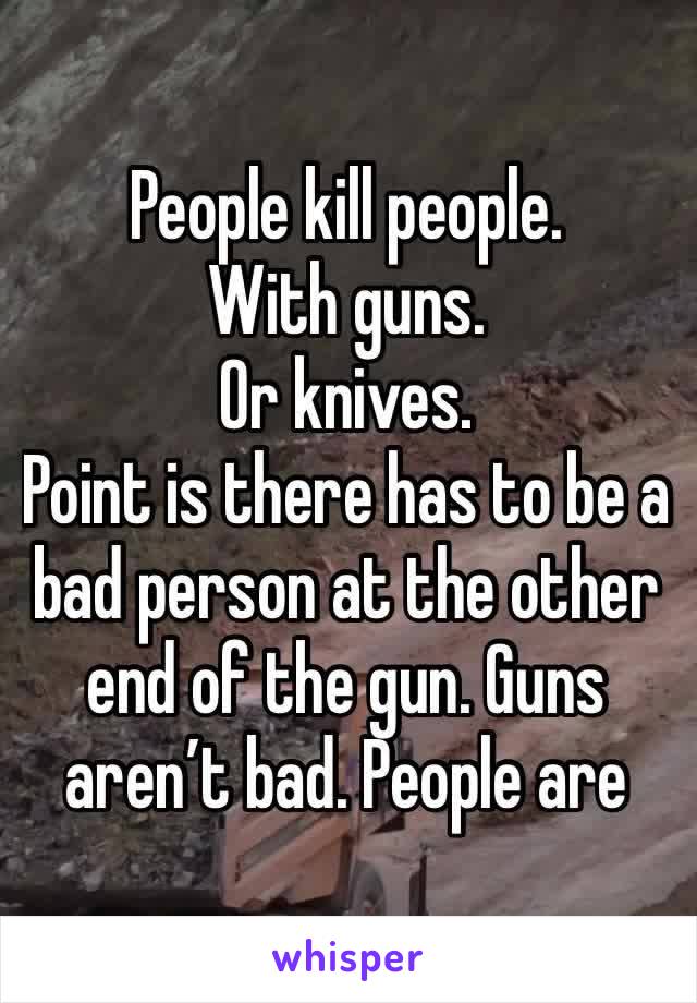 People kill people. 
With guns.
Or knives.
Point is there has to be a bad person at the other end of the gun. Guns aren’t bad. People are