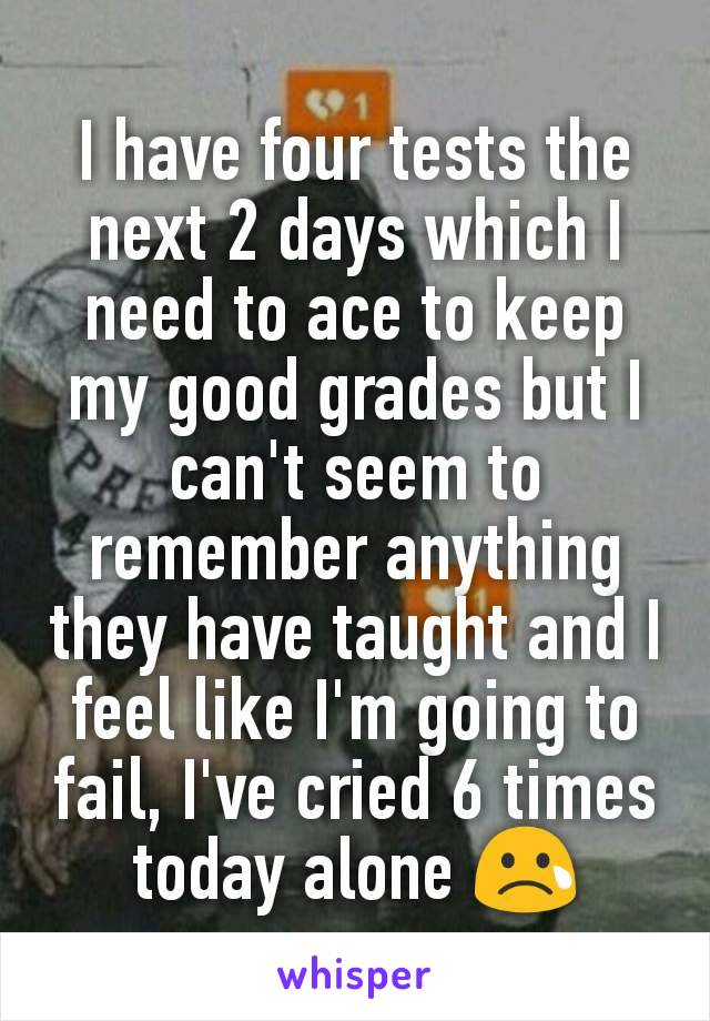 I have four tests the next 2 days which I need to ace to keep my good grades but I can't seem to remember anything they have taught and I feel like I'm going to fail, I've cried 6 times today alone 😢
