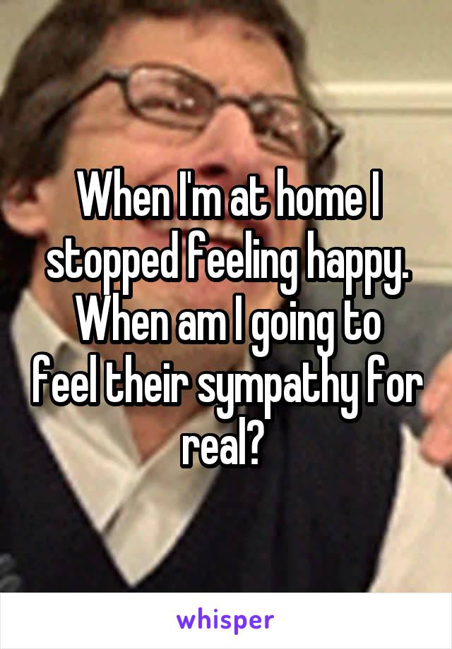 When I'm at home I stopped feeling happy.
When am I going to feel their sympathy for real? 