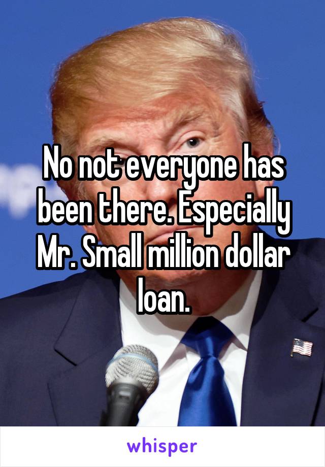 No not everyone has been there. Especially Mr. Small million dollar loan.