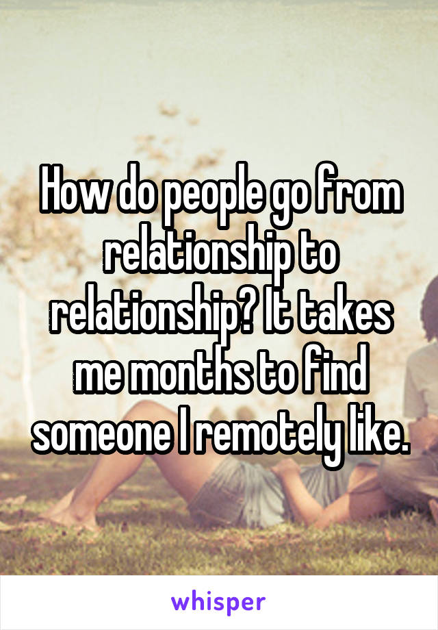 How do people go from relationship to relationship? It takes me months to find someone I remotely like.