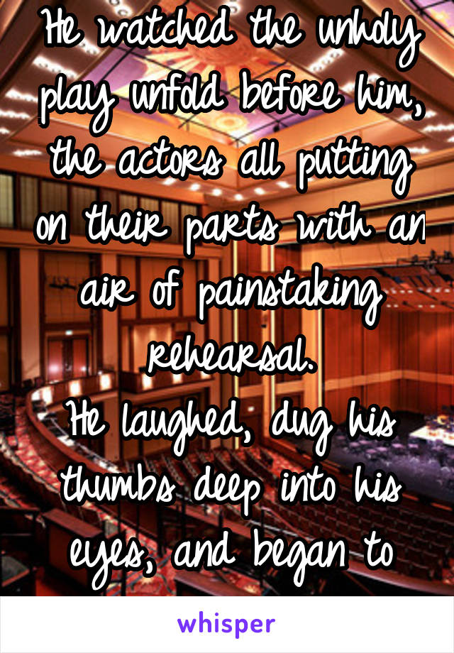 He watched the unholy play unfold before him, the actors all putting on their parts with an air of painstaking rehearsal.
He laughed, dug his thumbs deep into his eyes, and began to scream.