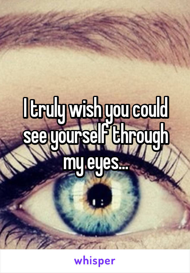 I truly wish you could see yourself through my eyes...