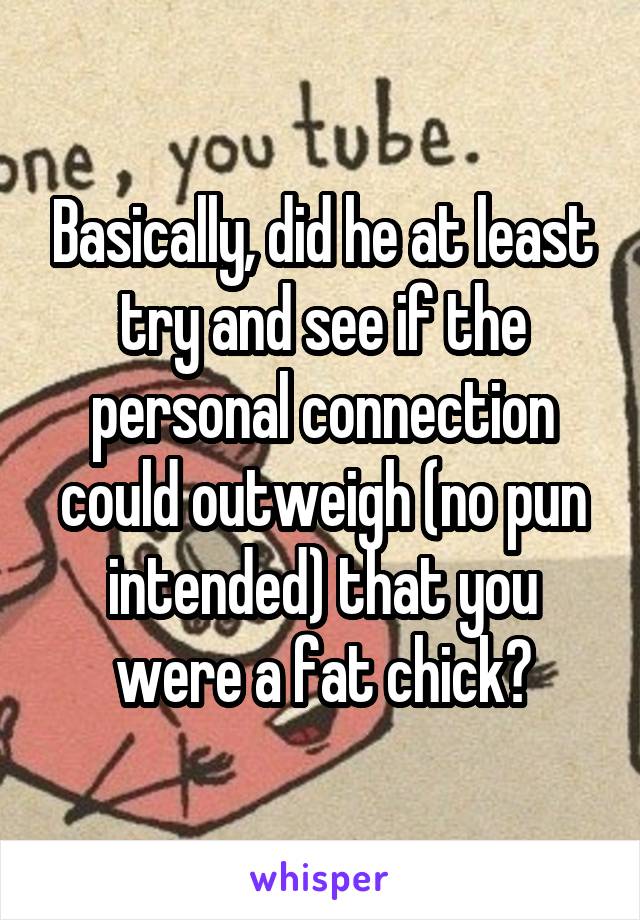 Basically, did he at least try and see if the personal connection could outweigh (no pun intended) that you were a fat chick?