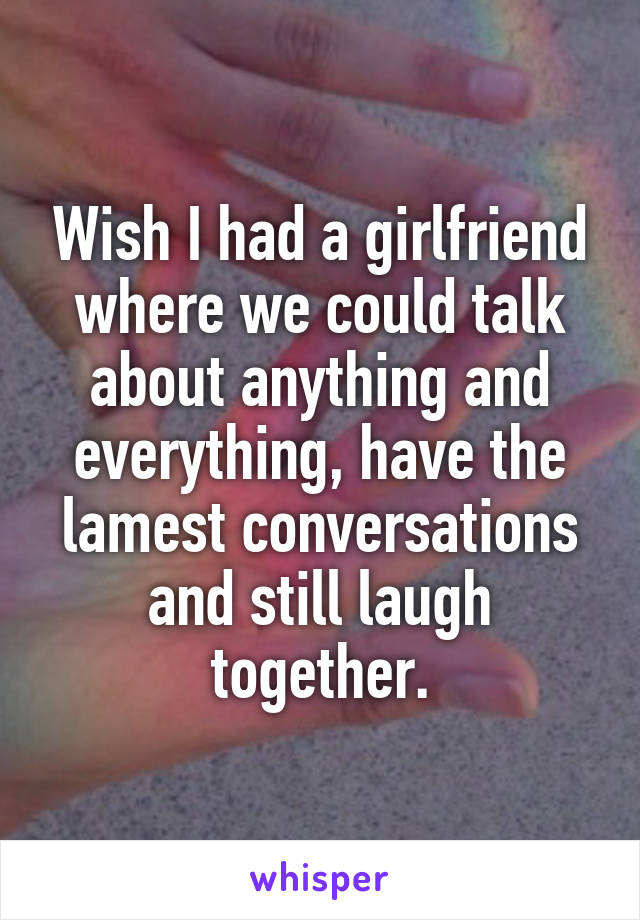 Wish I had a girlfriend where we could talk about anything and everything, have the lamest conversations and still laugh together.