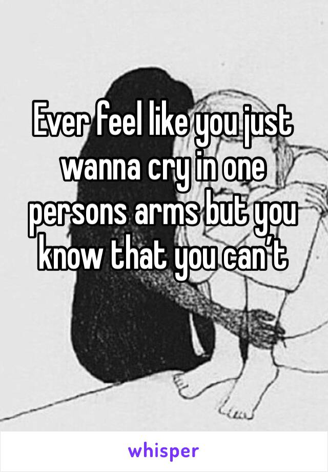 Ever feel like you just wanna cry in one persons arms but you know that you can’t 