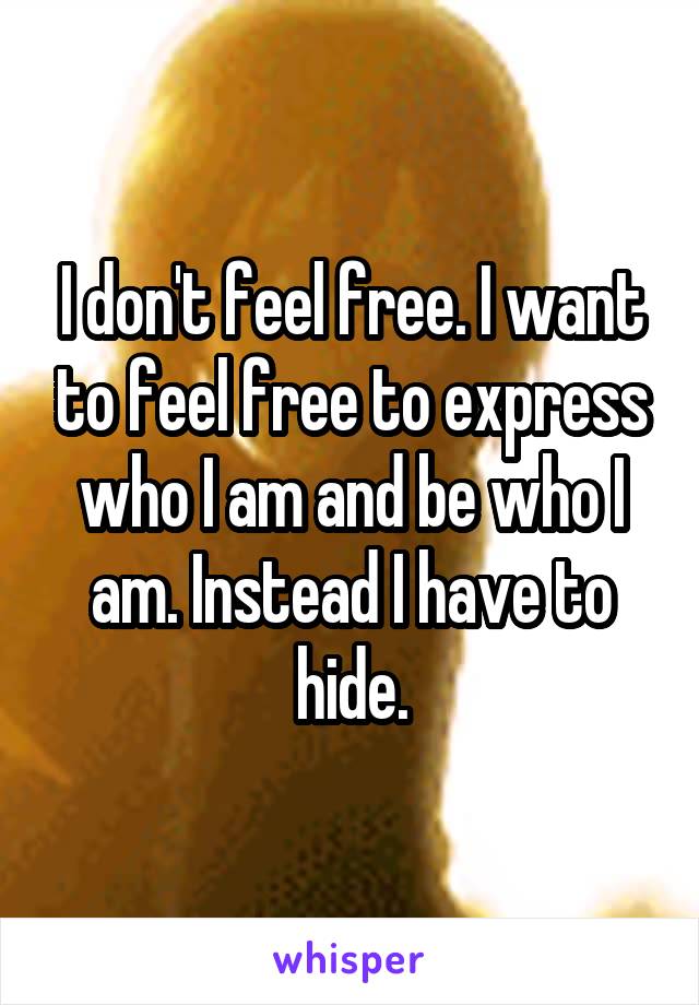 I don't feel free. I want to feel free to express who I am and be who I am. Instead I have to hide.