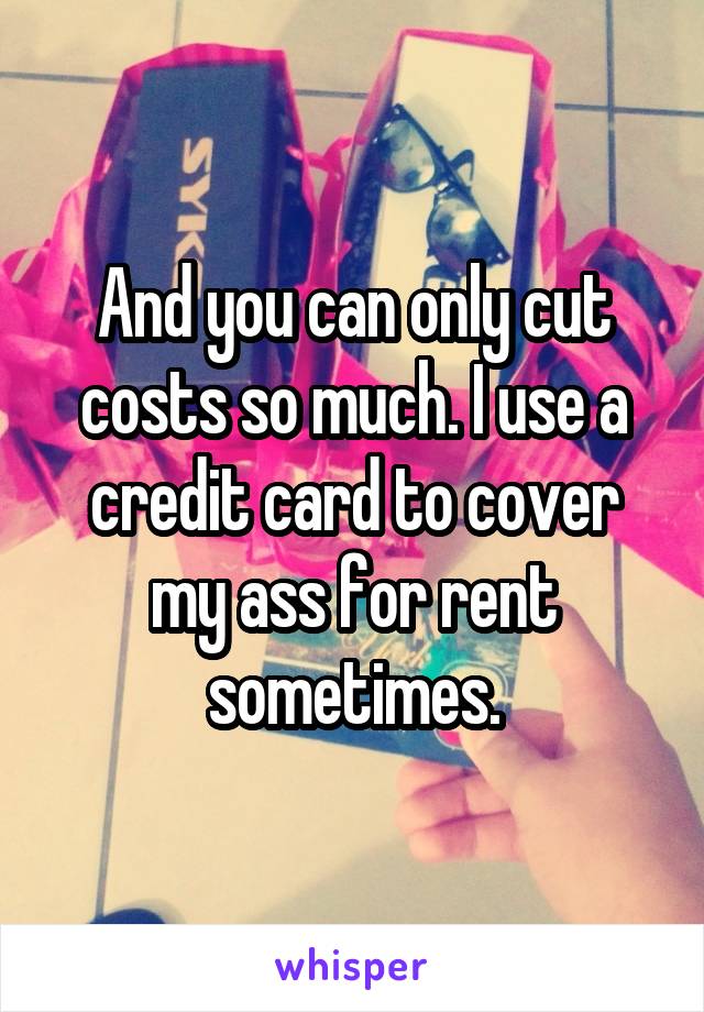 And you can only cut costs so much. I use a credit card to cover my ass for rent sometimes.