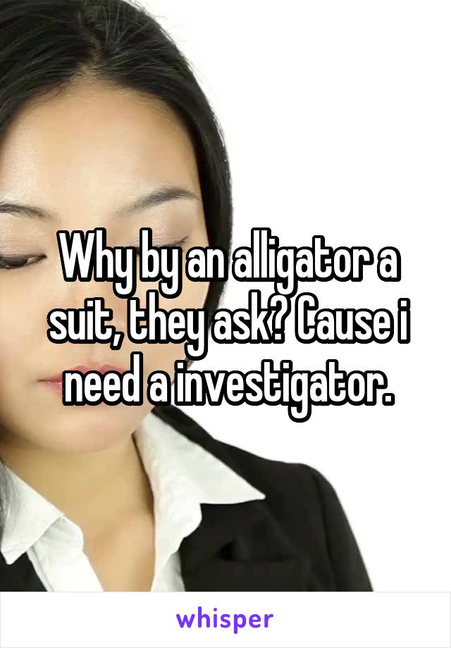 Why by an alligator a suit, they ask? Cause i need a investigator.