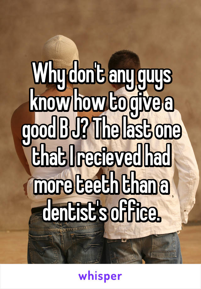 Why don't any guys know how to give a good B J? The last one that I recieved had more teeth than a dentist's office.