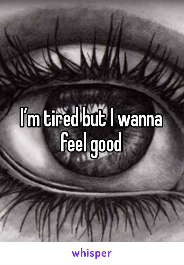 I’m tired but I wanna feel good 
