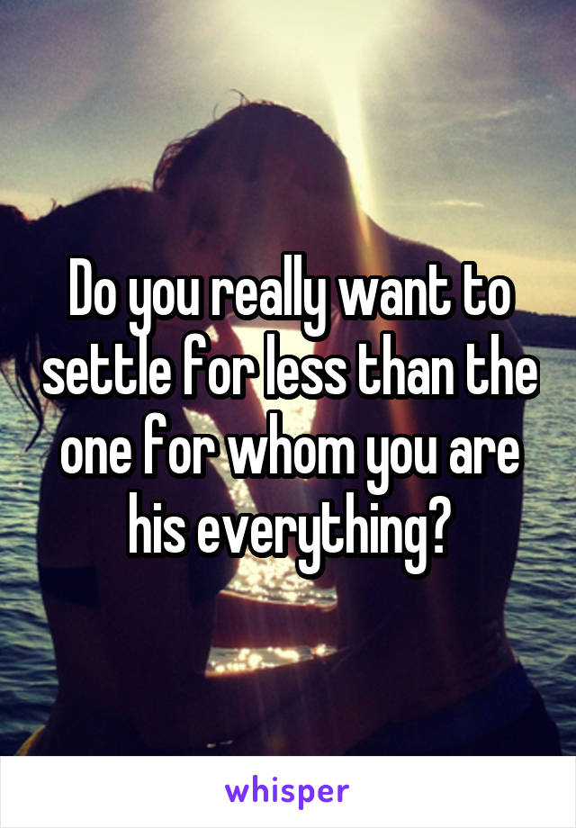 Do you really want to settle for less than the one for whom you are his everything?
