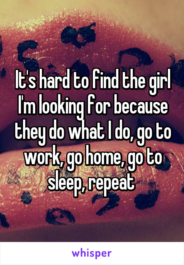 It's hard to find the girl I'm looking for because they do what I do, go to work, go home, go to sleep, repeat 