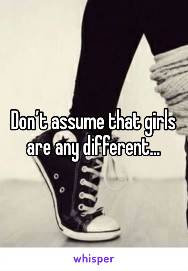 Don’t assume that girls are any different... 