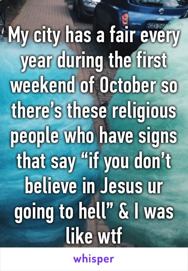 My city has a fair every year during the first weekend of October so there’s these religious people who have signs that say “if you don’t believe in Jesus ur going to hell” & I was like wtf