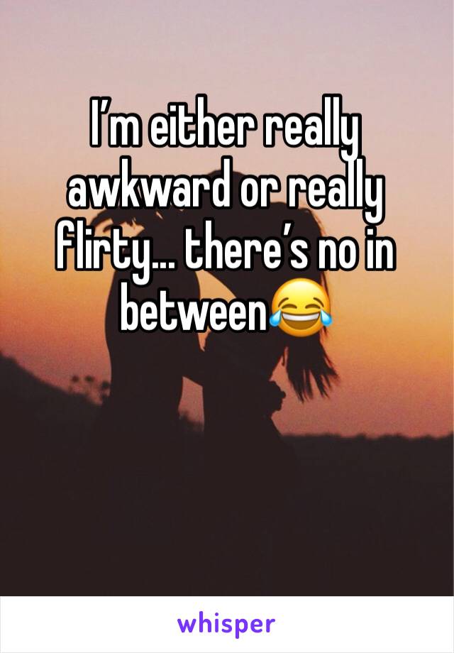I’m either really awkward or really flirty... there’s no in between😂