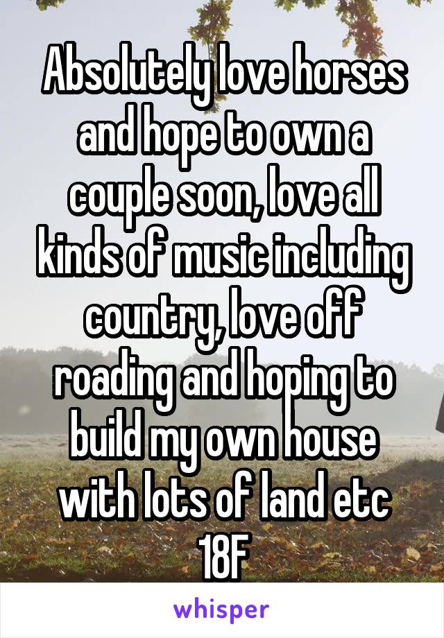 Absolutely love horses and hope to own a couple soon, love all kinds of music including country, love off roading and hoping to build my own house with lots of land etc
18F