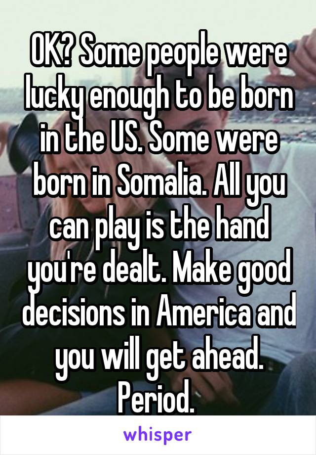 OK? Some people were lucky enough to be born in the US. Some were born in Somalia. All you can play is the hand you're dealt. Make good decisions in America and you will get ahead. Period. 