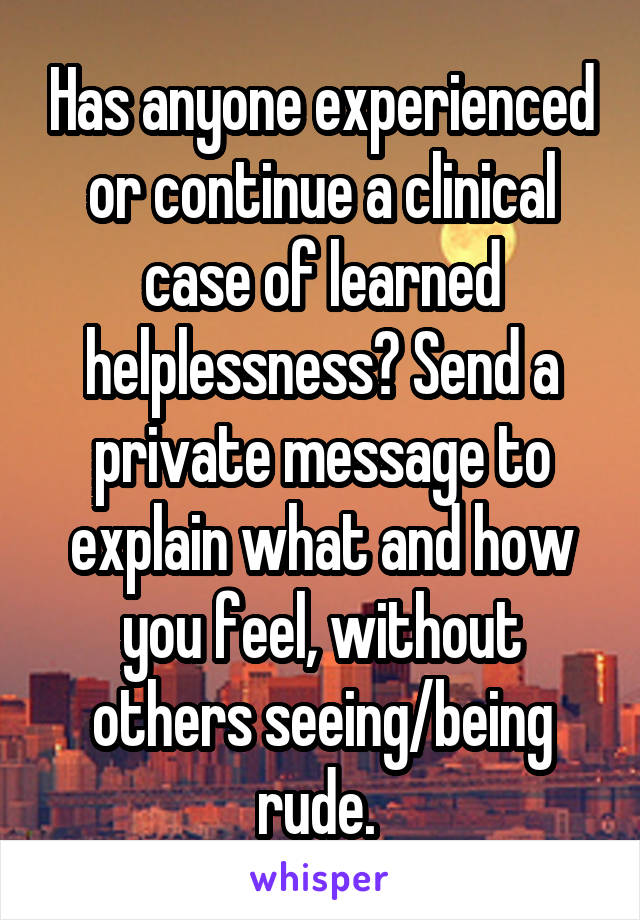 Has anyone experienced or continue a clinical case of learned helplessness? Send a private message to explain what and how you feel, without others seeing/being rude. 