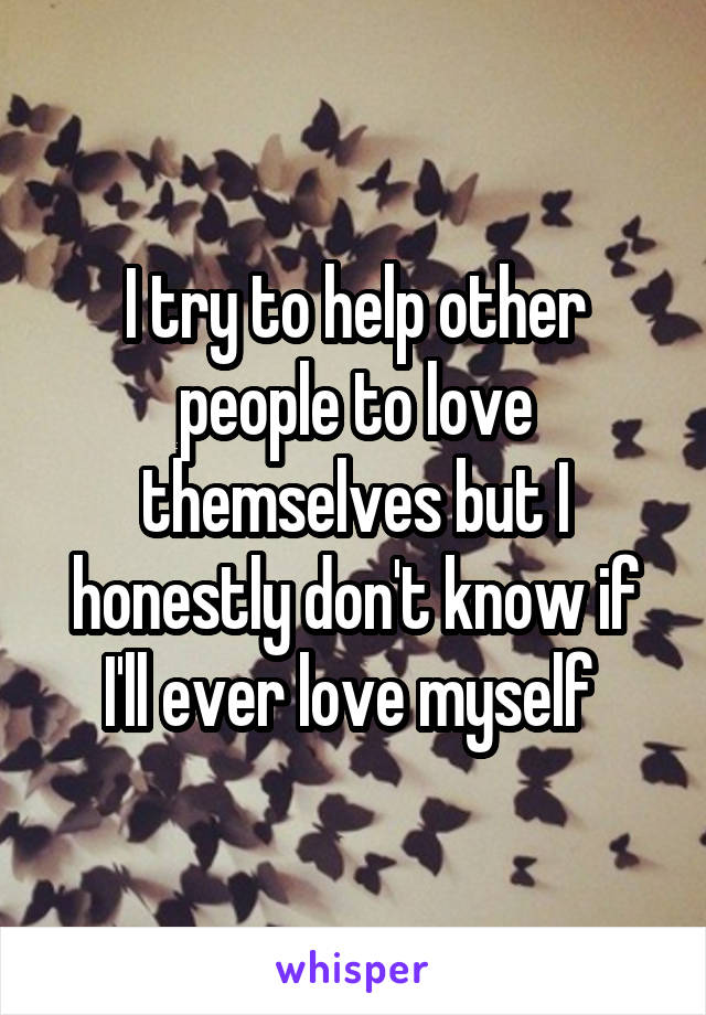 I try to help other people to love themselves but I honestly don't know if I'll ever love myself 
