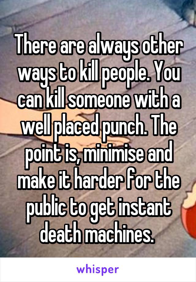 There are always other ways to kill people. You can kill someone with a well placed punch. The point is, minimise and make it harder for the public to get instant death machines. 