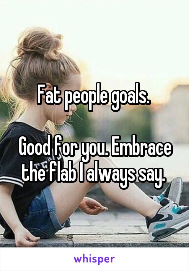 Fat people goals. 

Good for you. Embrace the flab I always say. 