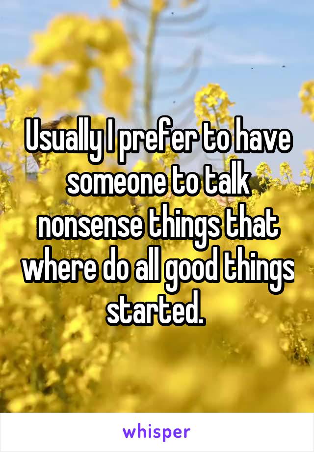 Usually I prefer to have someone to talk nonsense things that where do all good things started. 