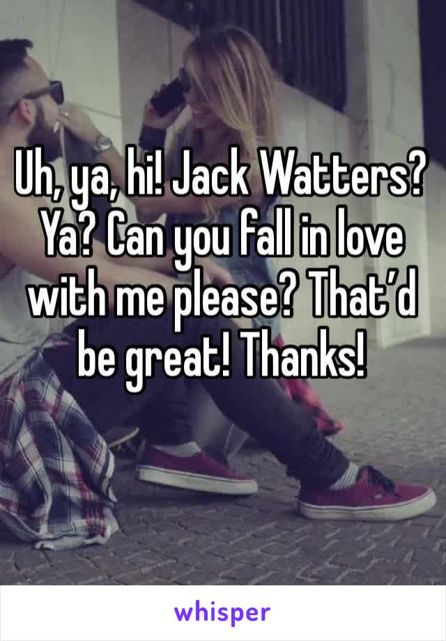 Uh, ya, hi! Jack Watters? Ya? Can you fall in love with me please? That’d be great! Thanks!