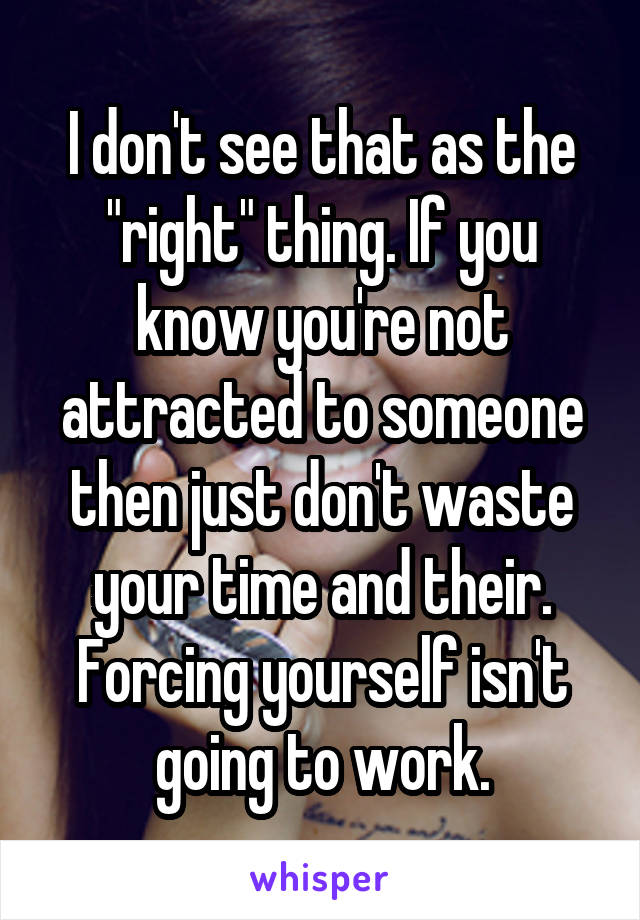 I don't see that as the "right" thing. If you know you're not attracted to someone then just don't waste your time and their. Forcing yourself isn't going to work.